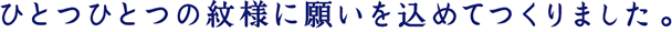 ひとつひとつの紋様に願いを込めてつくりました。