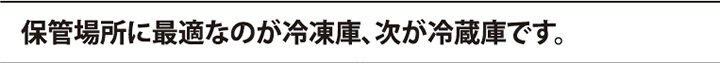 保管場所に最適なのが冷凍庫、次が冷蔵庫です。 